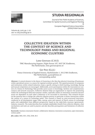 STUDIA REGIONALIA
Journal of the Polish Academy of Sciences,
Committee for Spatial Economy and Regional Planning
&
European Regional Science Association
(ERSA) Polish Section
Volume 46, 2016, pp. 7–26
doi: 10.12657/studreg-46-01
COLLECTIVE IDEATION WITHIN
THE CONTEXT OF SCIENCE AND
TECHNOLOGY PARKS AND REGIONAL
ECONOMIC CLUSTERS
Lotte Geertsen (C.H.E)
TMC Manufacturing Support, Flight Forum 107, 5657 DC Eindhoven,
The Netherlands, lotte.geertsen@tmc.nl
Ger Post (G.J.J.)
Fontys University of Applied Science, Rachelsmolen 1, 5612 MA Eindhoven,
The Netherlands, g.post@fontys.nl
corresponding author
Abstract: A central element in the theory of clustering is the idea that physical clustering of businesses
within specialized sectors is a source for regional economic growth. The spatial proximity of companies
and institutions within related industries create a specific setting in which learning, knowledge sharing
and mutual competition are encouraged. Additionally, active participation within the innovation eco-sys-
tem of a Science & Technology Park provides actors access to knowledge, facilities and complementary
contacts and network structures. Collective ideation helps an organization to improve the positioning
within the technological field and economic market, especially within an innovation ecosystem because
actors are dependent on each other’s behaviour to be successful in innovation. This research focuses
on the question how to design the collective ideation process in particular to foster interactions within
the context of a science & technology parks? This research is based on semi-structured interviews,
conducted at all development stages (idea, startup, grow and mature) of Dutch science & technology
parks with stakeholders from different perspectives, based on the triple-helix structure (government,
industry, research). The study describes how multiple stakeholders benefit from collective ideation, what
mechanisms and tools are used in practice and also describes prerequisites and limitations of collective
ideation.
Keywords: business innovation funnel; collaborative ideation; innovation ecosystems; open innovation;
science parks
JEL codes: D85, O31, O32, O38, R11
Lotte Geertsen, Ger Post
 