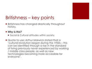 Britishness – key pointsBritishness has changed drastically throughout history.Why is this?Social & Cultural attitudes within societyQuote to use: Arthur Marwick stated that a ‘cultural revolution began during the 1950s – this can be identified through a rise in the standard of living previously never experienced by working / middle class people, as well as new technologies becoming more accessible for everyone’.