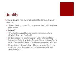 IdentityAccording to the Collins English Dictionary, identity means:‘State of being a specific person or thing: individuality or personality . . . . ‘Page 471) Textual analysis (Contemporary representations, Gavin & Stacey / Fish Tank)2) Comparison of contemporary with historical (Brief Encounter, Saturday Night, Sunday Morning, Hard Day’s Night, Coronation Street (Closely compared with SNSM)3) Audience Interpretation – Effects of repetition in the media of stereotypes on groups being stereotyped. (Read page 49). 