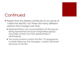 ContinuedExplain that the Media contributes to our sense of ‘collective identity’ but there are many different versions that change over time.Representations can cause problems for the groups being represented because marginalized groups have little control over their representation / stereotyping.The social context in which the film / TV programme is made influences the messages / values/ dominant discourse of the film.