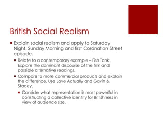 British Social RealismExplain social realism and apply to Saturday Night, Sunday Morning and first Coronation Street episode.Relate to a contemporary example – Fish Tank. Explore the dominant discourse of the film and possible alternative readings.Compare to more commercial products and explain the difference. Use Love Actually and Gavin & Stacey.Consider what representation is most powerful in constructing a collective identity for Britishness in view of audience size.
