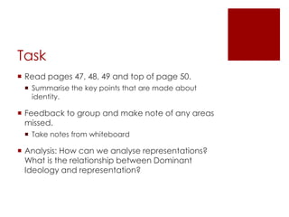 TaskRead pages 47, 48, 49 and top of page 50.Summarise the key points that are made about identity.Feedback to group and make note of any areas missed.Take notes from whiteboardAnalysis: How can we analyse representations? What is the relationship between Dominant Ideology and representation?