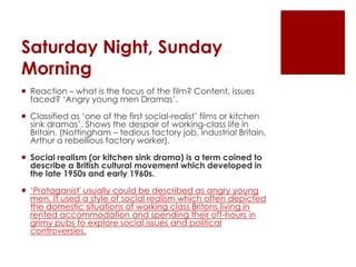 Saturday Night, Sunday MorningReaction – what is the focus of the film? Content, issues faced? ‘Angry young men Dramas’.Classified as ‘one of the first social-realist’ films or kitchen sink dramas’. Shows the despair of working-class life in Britain. (Nottingham – tedious factory job, industrial Britain, Arthur a rebellious factory worker). Social realism (or kitchen sink drama) is a term coined to describe a British cultural movement which developed in the late 1950s and early 1960s.‘Protaganist' usually could be described as angry young men. It used a style of social realism which often depicted the domestic situations of working class Britons living in rented accommodation and spending their off-hours in grimy pubs to explore social issues and political controversies.