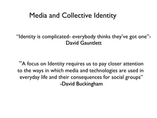 Media and Collective Identity ,[object Object],“ A focus on Identity requires us to pay closer attention to the ways in which media and technologies are used in  everyday life and their consequences for social groups” -David Buckingham 
