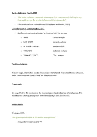 Cumberbatch and Howitt, 1989
-

‘The history of mass communication research is conspicuously lacking in any
clear evidence on the precise influence of the mass media’.

-

Effects debate issue revived in the 1990s (Baker and Petley, 2001).

Laswell’s Chain of Communication, 1971
-

Any form of communication can be dissected into 5 processes:
o WHO

control analysis

o SAYS WHAT

content analysis

o IN WHICH CHANNEL

media analysis

o TO WHOM

audience analysis

o TO WHAT EFFECT?

Effect analysis

Total Conductance:

At every stage, information can be misunderstood or altered. This is like Chinese whispers,
and is called ‘modified conductance’ or ‘no conductance’.

Propaganda:

It’s only effective if it can tap into the meanest as well as the keenest of intelligence. This
must tap into latent public opinion within the society it aims to influence.

Violent Media

Wertham, 1955.
‘The quantity of violence in the media is stupendous’.
-

Analysed crime comics and TV.

 