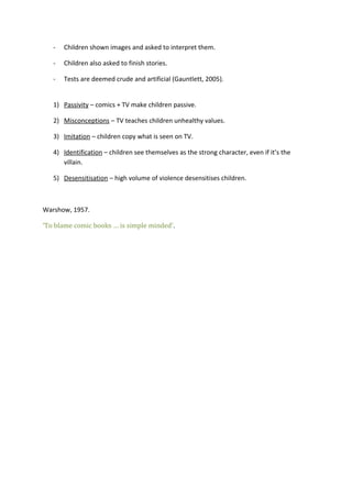 -

Children shown images and asked to interpret them.

-

Children also asked to finish stories.

-

Tests are deemed crude and artificial (Gauntlett, 2005).

1) Passivity – comics + TV make children passive.
2) Misconceptions – TV teaches children unhealthy values.
3) Imitation – children copy what is seen on TV.
4) Identification – children see themselves as the strong character, even if it’s the
villain.
5) Desensitisation – high volume of violence desensitises children.

Warshow, 1957.
‘To blame comic books … is simple minded’.

 