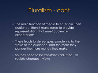 Pluralism - cont
 The main function of media to entertain, their
audience, then it make sense to provide
representations that meet audience
expectations
 These leads to stereotypes, pandering to the
views of the audience, and the more they
pander the more money they make.
 So they need to be constantly adjusted , as
society changes it views
 
