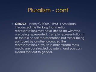 Pluralism - cont
 GIROUX – Henry GIROUX( 1943- ) American,
introduced the thinking that media
representations may have little to do with who
are being represented, (‘empty representations’)
as there is no self-representation but rather being
portrayed by another group, eg the
representations of youth in main stream mass
media are constructed by adults, and you can
extend that out to gender.
 