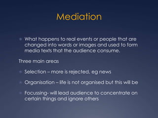 Mediation
 What happens to real events or people that are
changed into words or images and used to form
media texts that the audience consume.
Three main areas
 Selection – more is rejected, eg news
 Organisation – life is not organised but this will be
 Focussing- will lead audience to concentrate on
certain things and ignore others
 