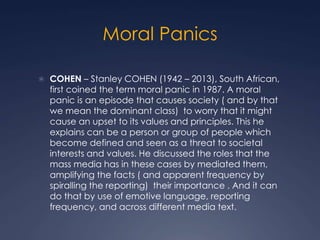 Moral Panics
 COHEN – Stanley COHEN (1942 – 2013), South African,
first coined the term moral panic in 1987. A moral
panic is an episode that causes society ( and by that
we mean the dominant class) to worry that it might
cause an upset to its values and principles. This he
explains can be a person or group of people which
become defined and seen as a threat to societal
interests and values. He discussed the roles that the
mass media has in these cases by mediated them,
amplifying the facts ( and apparent frequency by
spiralling the reporting) their importance . And it can
do that by use of emotive language, reporting
frequency, and across different media text.
 