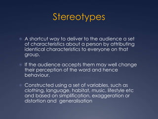 Stereotypes
 A shortcut way to deliver to the audience a set
of characteristics about a person by attributing
identical characteristics to everyone on that
group.
 If the audience accepts them may well change
their perception of the word and hence
behaviour.
 Constructed using a set of variables, such as
clothing, language, habitat, music, lifestyle etc
and based on simplification, exaggeration or
distortion and generalisation
 