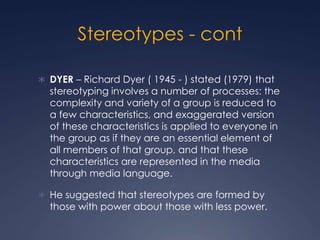 Stereotypes - cont
 DYER – Richard Dyer ( 1945 - ) stated (1979) that
stereotyping involves a number of processes: the
complexity and variety of a group is reduced to
a few characteristics, and exaggerated version
of these characteristics is applied to everyone in
the group as if they are an essential element of
all members of that group, and that these
characteristics are represented in the media
through media language.
 He suggested that stereotypes are formed by
those with power about those with less power.
 