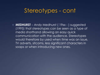Stereotypes - cont
 MEDHURST – Andy Medhurst ( 19xx - ) suggested
(1995) that stereotypes can be seen as a type of
media shorthand allowing an easy quick
communication with the audience. Stereotypes
would therefore by used when time was an issue,
TV adverts, sitcoms, less significant characters in
soaps or when introducing new ones.
 