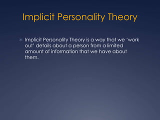 Implicit Personality Theory
 Implicit Personality Theory is a way that we ‘work
out’ details about a person from a limited
amount of information that we have about
them.
 