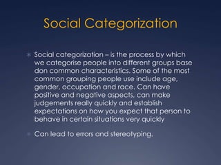Social Categorization
 Social categorization – is the process by which
we categorise people into different groups base
don common characteristics. Some of the most
common grouping people use include age,
gender, occupation and race. Can have
positive and negative aspects, can make
judgements really quickly and establish
expectations on how you expect that person to
behave in certain situations very quickly
 Can lead to errors and stereotyping.
 