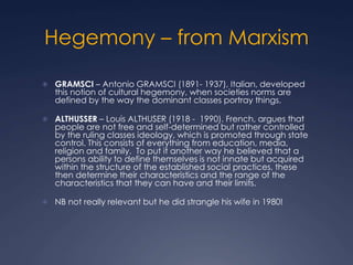 Hegemony – from Marxism
 GRAMSCI – Antonio GRAMSCI (1891- 1937), Italian, developed
this notion of cultural hegemony, when societies norms are
defined by the way the dominant classes portray things.
 ALTHUSSER – Louis ALTHUSER (1918 - 1990). French, argues that
people are not free and self-determined but rather controlled
by the ruling classes ideology, which is promoted through state
control. This consists of everything from education, media,
religion and family. To put it another way he believed that a
persons ability to define themselves is not innate but acquired
within the structure of the established social practices, these
then determine their characteristics and the range of the
characteristics that they can have and their limits.
 NB not really relevant but he did strangle his wife in 1980!
 