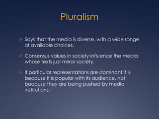 Pluralism
 Says that the media is diverse, with a wide range
of available choices.
 Consensus values in society influence the media
whose texts just mirror society.
 If particular representations are dominant it is
because it is popular with its audience, not
because they are being pushed by media
institutions.
 