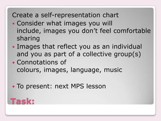 Task:Create a self-representation chartConsider what images you will include, images you don’t feel comfortable sharingImages that reflect you as an individual and you as part of a collective group(s)Connotations of colours, images, language, musicTo present: next MPS lesson
