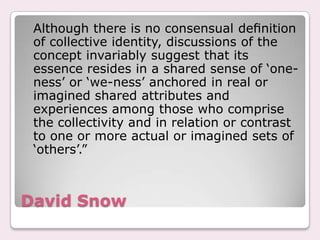 David Snow	Although there is no consensual deﬁnition of collective identity, discussions of the concept invariably suggest that its essence resides in a shared sense of ‘one-ness’ or ‘we-ness’ anchored in real or imagined shared attributes and experiences among those who comprise the collectivity and in relation or contrast to one or more actual or imagined sets of ‘others’.”