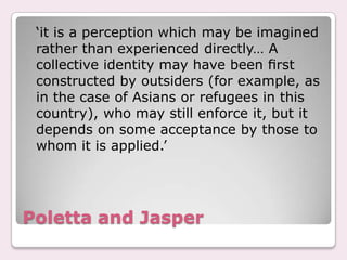 Poletta and Jasper	‘it is a perception which may be imagined rather than experienced directly… A collective identity may have been ﬁrst constructed by outsiders (for example, as in the case of Asians or refugees in this country), who may still enforce it, but it depends on some acceptance by those to whom it is applied.’
