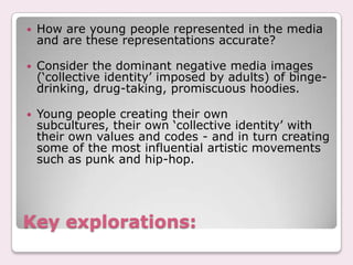 Key explorations:How are young people represented in the media and are these representations accurate? Consider the dominant negative media images (‘collective identity’ imposed by adults) of binge-drinking, drug-taking, promiscuous hoodies. Young people creating their own subcultures, their own ‘collective identity’ with their own values and codes - and in turn creating some of the most influential artistic movements such as punk and hip-hop. 
