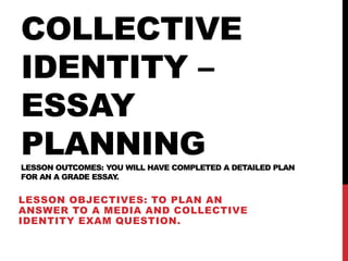 COLLECTIVE
IDENTITY –
ESSAY
PLANNINGLESSON OUTCOMES: YOU WILL HAVE COMPLETED A DETAILED PLAN
FOR AN A GRADE ESSAY.
LESSON OBJECTIVES: TO PLAN AN
ANSWER TO A MEDIA AND COLLECTIVE
IDENTITY EXAM QUESTION.
 