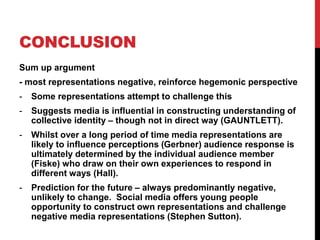 CONCLUSION
Sum up argument
- most representations negative, reinforce hegemonic perspective
- Some representations attempt to challenge this
- Suggests media is influential in constructing understanding of
collective identity – though not in direct way (GAUNTLETT).
- Whilst over a long period of time media representations are
likely to influence perceptions (Gerbner) audience response is
ultimately determined by the individual audience member
(Fiske) who draw on their own experiences to respond in
different ways (Hall).
- Prediction for the future – always predominantly negative,
unlikely to change. Social media offers young people
opportunity to construct own representations and challenge
negative media representations (Stephen Sutton).
 