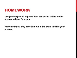 HOMEWORK
Use your targets to improve your essay and create model
answer to learn for exam.
Remember you only have an hour in the exam to write your
answer.
 