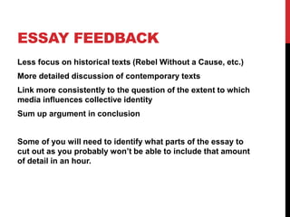 ESSAY FEEDBACK
Less focus on historical texts (Rebel Without a Cause, etc.)
More detailed discussion of contemporary texts
Link more consistently to the question of the extent to which
media influences collective identity
Sum up argument in conclusion
Some of you will need to identify what parts of the essay to
cut out as you probably won’t be able to include that amount
of detail in an hour.
 