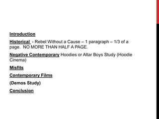 Introduction
Historical - Rebel Without a Cause – 1 paragraph – 1/3 of a
page. NO MORE THAN HALF A PAGE.
Negative Contemporary Hoodies or Altar Boys Study (Hoodie
Cinema)
Misfits
Contemporary Films
(Demos Study)
Conclusion
 