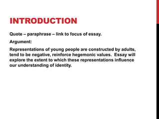 INTRODUCTION
Quote – paraphrase – link to focus of essay.
Argument:
Representations of young people are constructed by adults,
tend to be negative, reinforce hegemonic values. Essay will
explore the extent to which these representations influence
our understanding of identity.
 