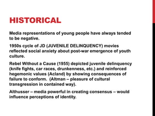 HISTORICAL
Media representations of young people have always tended
to be negative.
1950s cycle of JD (JUVENILE DELINQUENCY) movies
reflected social anxiety about post-war emergence of youth
culture.
Rebel Without a Cause (1955) depicted juvenile delinquency
(knife fights, car races, drunkenness, etc.) and reinforced
hegemonic values (Acland) by showing consequences of
failure to conform. (Altman – pleasure of cultural
transgression in contained way).
Althusser – media powerful in creating consensus – would
influence perceptions of identity.
 