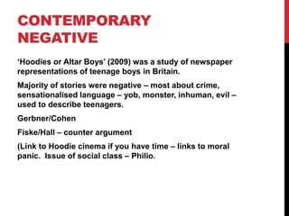 CONTEMPORARY
NEGATIVE
‘Hoodies or Altar Boys’ (2009) was a study of newspaper
representations of teenage boys in Britain.
Majority of stories were negative – most about crime,
sensationalised language – yob, monster, inhuman, evil –
used to describe teenagers.
Gerbner/Cohen
Fiske/Hall – counter argument
(Link to Hoodie cinema if you have time – links to moral
panic. Issue of social class – Philio.
 
