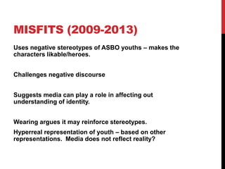 MISFITS (2009-2013)
Uses negative stereotypes of ASBO youths – makes the
characters likable/heroes.
Challenges negative discourse
Suggests media can play a role in affecting out
understanding of identity.
Wearing argues it may reinforce stereotypes.
Hyperreal representation of youth – based on other
representations. Media does not reflect reality?
 