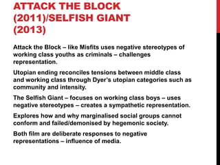 ATTACK THE BLOCK
(2011)/SELFISH GIANT
(2013)
Attack the Block – like Misfits uses negative stereotypes of
working class youths as criminals – challenges
representation.
Utopian ending reconciles tensions between middle class
and working class through Dyer’s utopian categories such as
community and intensity.
The Selfish Giant – focuses on working class boys – uses
negative stereotypes – creates a sympathetic representation.
Explores how and why marginalised social groups cannot
conform and failed/demonised by hegemonic society.
Both film are deliberate responses to negative
representations – influence of media.
 