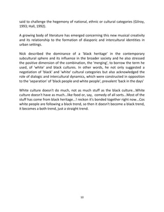 said to challenge the hegemony of national, ethnic or cultural categories (Gilroy,
1993; Hall, 1992).

A growing body of literature has emerged concerning this new musical creativity
and its relationship to the formation of diasporic and intercultural identities in
urban settings.

Nick described the dominance of a 'black heritage' in the contemporary
subcultural sphere and its influence in the broader society and he also stressed
the positive dimension of the combination, the 'merging', to borrow the term he
used, of 'white' and black cultures. In other words, he not only suggested a
negotiation of 'black' and 'white' cultural categories but also acknowledged the
role of dialogic and intercultural dynamics, which were constructed in opposition
to the 'separation' of 'black people and white people', prevalent 'back in the days'

White culture doesn't do much, not as much stuff as the black culture...White
culture doesn't have as much...like food or, say, comedy of all sorts...Most of the
stuff has come from black heritage...! reckon it's bonded together right now...Cos
white people are following a black trend, so then it doesn't become a black trend,
it becomes a both trend, just a straight trend.




                                         10
 