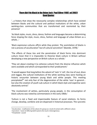 There Ain't No Black in the Union Jack- Paul Gilrov 11987. ed 20021
                                        Good Quotes

'...a history that show the necessarily complex relationships which have existed
between blacks and the cultural and political institutions of the white, urban
working-class communities that are transformed and reoriented by their
presence'

'As black styles, music, dress, dance, fashion and languages became a determining
force shaping the style, music, dress, fashion and language of urban Britain as a
whole...'

'Black expressive cultures affirm while they protest. The assimilation of blacks is
not a process of acculturation2 but of cultural syncretism3 (Bastide, 1978).'

'The effects of these ties and the penetration of black forms into dominant
culture mean that it is impossible to theorize black culture in Britain without
developing a new perspective on British culture as a whole.'

'They set about creating it [a cohesive culture] from the diverse influence which
were available and which corresponded to their predicament.'

'It would appear that long before the advent of 'rock ‘n' roll', the rise of soul, disco
and reggae, the cultural institutions of the white working class were hosting an
historic encounter between young black and white people. This meeting
precipitated4" not only fear of the degeneration of the white 'race' in general...
but also the creation of youth sub-culture in which black style and expertise were
absolutely central.'

'The involvement of whites, particularly young people, in the consumption of
black cultures was noted by commentators in the early 1960s.'

'Culture is not a fixed and impermeable feature of social relations. Its forms
change, develop, combine and are dispersed in historical processes. The syncretic

2
  Acculturation - modification of the culture of a group as a result of contact with a different culture
3
  Syncretism - fusion of differing belief systems the result is heterogeneous
4
  Precipitated - caused

                                                          11
 