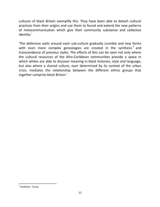 cultures of black Britain exemplify this. They have been able to detach cultural
practices from their origins and use them to found and extend the new patterns
of metacommunication which give their community substance and collective
identity.'

'The defensive walls around each sub-culture gradually crumble and new forms
with even more complex genealogies are created in the synthesis 5 and
transcendence of previous styles. The effects of this can be seen not only where
the cultural resources of the Afro-Caribbean communities provide a space in
which whites are able to discover meaning in black histories, style and language,
but also where a shared culture, over determined by its context of the urban
crisis, mediates the relationship between the different ethnic groups that
together comprise black Britain.'




5
    Synthesis - fusion

                                       12
 