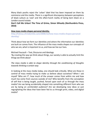 Many black youths reject the 'urban' label that has been imposed on them by
commerce and the media. There is a significant discrepancy between perceptions
of black culture as 'cool' and the often-harsh reality of being born black on a
London council estate.
Don't Call Me Urban! The Time of Grime, Simon Wheatly (Northumbria Press,
2010)

How mass media shapes personal identity.
http://fuknus.chrisdamitio.com/2008/12/how-mass-media-shapes-personal-
identity/

Think about how we form our identities and where the information our identities
are built on comes from. The influence of the mass media shapes our concepts of
who we are, what is important to us, and how we live our lives.

Michael Foucault – Text, Discourse and Ideology
‘By creating the way we think about things, our society is able to actually limit the
things we think about’

The mass media is able to shape identity through the conditioning of thoughts
towards thinking a certain way

In looking at the mass media today, one should look critically. What are those in
control of mass media trying to make us believe about ourselves? When I ask
myself ‘Who am I?’, how much of the answer comes from within me and how
much has come from sources outside of me? Who benefits from the conception
of self that is being taught, pushed, forced upon each of us through the mass
media? Are we being accidentally shaped into something different from who we
are by being an unintended audience? Are we developing new ideas or just
regurgitating the ideas that have been fed to us through print, video, and digital
media?




                                          5
 