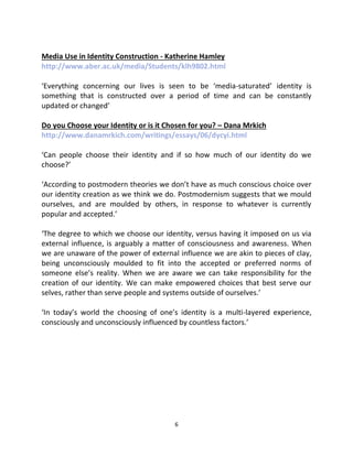 Media Use in Identity Construction - Katherine Hamley
http://www.aber.ac.uk/media/Students/klh9802.html

‘Everything concerning our lives is seen to be ‘media-saturated’ identity is
something that is constructed over a period of time and can be constantly
updated or changed’

Do you Choose your Identity or is it Chosen for you? – Dana Mrkich
http://www.danamrkich.com/writings/essays/06/dycyi.html

‘Can people choose their identity and if so how much of our identity do we
choose?’

‘According to postmodern theories we don’t have as much conscious choice over
our identity creation as we think we do. Postmodernism suggests that we mould
ourselves, and are moulded by others, in response to whatever is currently
popular and accepted.’

‘The degree to which we choose our identity, versus having it imposed on us via
external influence, is arguably a matter of consciousness and awareness. When
we are unaware of the power of external influence we are akin to pieces of clay,
being unconsciously moulded to fit into the accepted or preferred norms of
someone else’s reality. When we are aware we can take responsibility for the
creation of our identity. We can make empowered choices that best serve our
selves, rather than serve people and systems outside of ourselves.’

‘In today’s world the choosing of one’s identity is a multi-layered experience,
consciously and unconsciously influenced by countless factors.’




                                       6
 