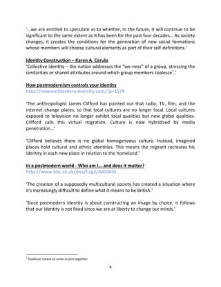 ‘…we are entitled to speculate as to whether, in the future, it will continue to be
significant to the same extent as it has been for the past four decades… As society
changes, it creates the conditions for the generation of new social formations
whose members will choose cultural elements as part of their self-definitions.’

Identity Construction – Karen A. Cerulo
‘Collective identity – the notion addresses the “we-ness” of a group, stressing the
similarities or shared attributes around which group members coalesce1.’

How postmodernism controls your identity
http://newworldorderuniversity.com/?p=1574

‘The anthropologist James Clifford has pointed out that radio, TV, film, and the
internet change places, so that local cultures are no longer local. Local cultures
exposed to television no longer exhibit local qualities but new global qualities.
Clifford calls this virtual migration. Culture is now hybridized by media
penetration…’

‘Clifford believes there is no global homogeneous culture. Instead, imagined
places hold cultural and ethnic identities. This means the migrant recreates his
identity in each new place in relation to the homeland.’

In a postmodern world - Who am I... and does it matter?
http://www.bbc.co.uk/dna/h2g2/A809895

‘The creation of a supposedly multicultural society has created a situation where
it's increasingly difficult to define what it means to be British.’

‘Since postmodern identity is about constructing an image by choice, it follows
that our identity is not fixed since we are at liberty to change our minds.’




1
    Coalesce means to unite or join together

                                               8
 