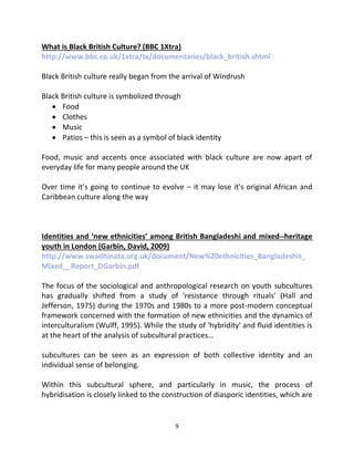 What is Black British Culture? (BBC 1Xtra)
http://www.bbc.co.uk/1xtra/tx/documentaries/black_british.shtml

Black British culture really began from the arrival of Windrush

Black British culture is symbolized through
    Food
    Clothes
    Music
    Patios – this is seen as a symbol of black identity

Food, music and accents once associated with black culture are now apart of
everyday life for many people around the UK

Over time it’s going to continue to evolve – it may lose it’s original African and
Caribbean culture along the way



Identities and ‘new ethnicities’ among British Bangladeshi and mixed--heritage
youth in London (Garbin, David, 2009)
http://www.swadhinata.org.uk/document/New%20ethnicities_Bangladeshis_
Mixed__Report_DGarbin.pdf

The focus of the sociological and anthropological research on youth subcultures
has gradually shifted from a study of 'resistance through rituals' (Hall and
Jefferson, 1975) during the 1970s and 1980s to a more post-modern conceptual
framework concerned with the formation of new ethnicities and the dynamics of
interculturalism (Wulff, 1995). While the study of 'hybridity' and fluid identities is
at the heart of the analysis of subcultural practices…

subcultures can be seen as an expression of both collective identity and an
individual sense of belonging.

Within this subcultural sphere, and particularly in music, the process of
hybridisation is closely linked to the construction of diasporic identities, which are


                                          9
 