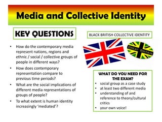 Media and Collective Identity KEY QUESTIONS BLACK BRITISH COLLECTIVE IDENTITY How do the contemporary media represent nations, regions and ethnic / social / collective groups of people in different ways? How does contemporary representation compare to previous time periods? What are the social implications of different media representations of groups of people? To what extent is human identity increasingly ‘mediated’? WHAT DO YOU NEED FOR THE EXAM? ,[object Object]