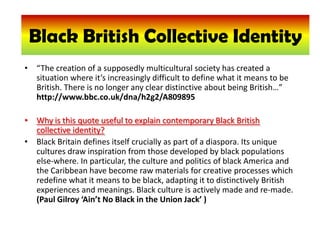 Black British collective identity Black British Collective Identity “The creation of a supposedly multicultural society has created a situation where it’s increasingly difficult to define what it means to be British. There is no longer any clear distinctive about being British…” http://www.bbc.co.uk/dna/h2g2/A809895  Why is this quote useful to explain contemporary Black British collective identity? Black Britain defines itself crucially as part of a diaspora. Its unique cultures draw inspiration from those developed by black populations else-where. In particular, the culture and politics of black America and the Caribbean have become raw materials for creative processes which redefine what it means to be black, adapting it to distinctively British experiences and meanings. Black culture is actively made and re-made. (Paul Gilroy ‘Ain’t No Black in the Union Jack’ ) 