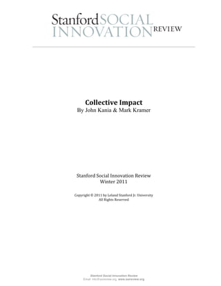  

                                                           
                                
                                
 
                                
                                
                    
          Collective Impact 
     By John Kania & Mark Kramer
                    
                    
                                




     Stanford Social Innovation Review 
               Winter 2011
 
                             
    Copyright © 2011 by Leland Stanford Jr. University 
                  All Rights Reserved 
                             




             Stanford Social Innovation Review
         Email: info@ssireview.org, www.ssireview.org
 