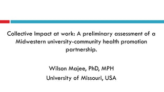 Collective Impact at work: A preliminary assessment of a 
Midwestern university-community health promotion 
partnership. 
Wilson Majee, PhD, MPH 
University of Missouri, USA 
 
