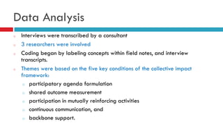 Data Analysis 
o Interviews were transcribed by a consultant 
o 3 researchers were involved 
o Coding began by labeling concepts within field notes, and interview 
transcripts. 
o Themes were based on the five key conditions of the collective impact 
framework: 
o participatory agenda formulation 
o shared outcome measurement 
o participation in mutually reinforcing activities 
o continuous communication, and 
o backbone support. 
 