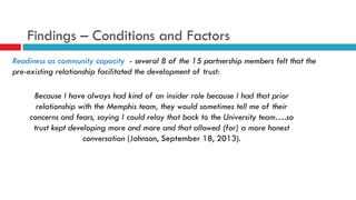 Findings – Conditions and Factors 
Readiness as community capacity - several 8 of the 15 partnership members felt that the 
pre-existing relationship facilitated the development of trust: 
Because I have always had kind of an insider role because I had that prior 
relationship with the Memphis team, they would sometimes tell me of their 
concerns and fears, saying I could relay that back to the University team….so 
trust kept developing more and more and that allowed (for) a more honest 
conversation (Johnson, September 18, 2013). 
 
