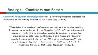 Findings – Conditions and Factors 
Community Participation and Engagement – all 15 research participants expressed the 
importance of committed participation and shared responsibility: 
We’ve taken it very seriously and we have met, and we have monthly meetings. 
I view my role as the leader of a health system and it’s, we’re not just a hospital 
anymore. I really have no credentials to either be an expert in weight loss 
management or behavioral modification. I am a leader and I think it’s 
important and my contribution is to say “Hey, do we need resources?” I show 
my public support by, when we have our annual health summit; I and other 
leaders are the face of that (Bailey, November 14, 2013). 
 