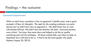 Findings – the outcome 
Community Empowerment 
What we don’t know sometimes is how to approach it (health issue), and a great 
example is Clean Air Memphis. The need for the smoking ordinance was quite 
obvious but we didn’t know how to approach it. We didn’t know how to work 
with elected officials. We didn’t have the statistics, the data. University partners 
were critical. You know, they came down and helped us do the air quality 
monitoring and with the strategies. All those outside folks were there to help, to 
cheerlead, but it still had to be us. It had to be the local people who spoke 
(Adams, August 25, 2013). 
 
